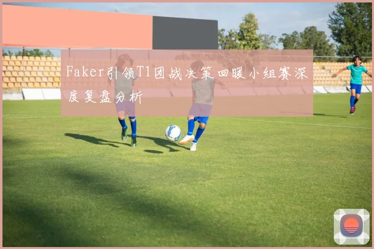 Faker引领T1团战决策回暖小组赛深度复盘分析